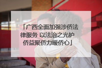 广西全面加强涉侨法律服务 以法治之光护侨益聚侨力暖侨心