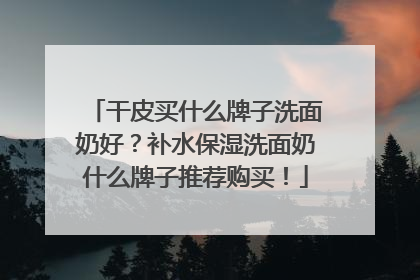 干皮买什么牌子洗面奶好？补水保湿洗面奶什么牌子推荐购买！