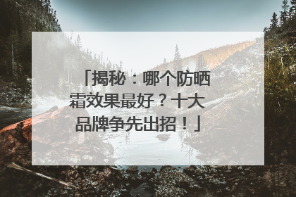 揭秘：哪个防晒霜效果最好？十大品牌争先出招！