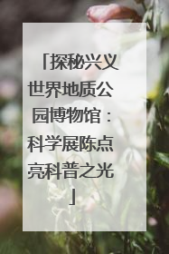 探秘兴义世界地质公园博物馆：科学展陈点亮科普之光