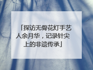 探访无骨花灯手艺人余月华，记录针尖上的非遗传承