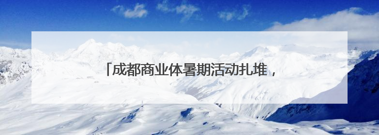 成都商业体暑期活动扎堆，泼水狂欢、马龙助阵营养节、童趣潮玩引爆消费新场景