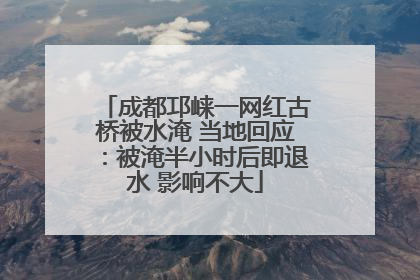 成都邛崃一网红古桥被水淹 当地回应：被淹半小时后即退水 影响不大