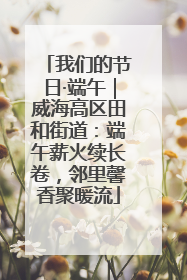 我们的节日·端午｜威海高区田和街道：端午薪火续长卷，邻里馨香聚暖流