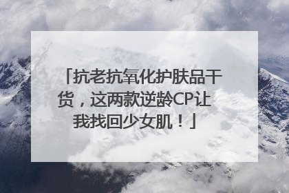 抗老抗氧化护肤品干货，这两款逆龄CP让我找回少女肌！