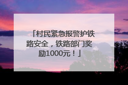 村民紧急报警护铁路安全，铁路部门奖励1000元！