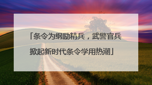条令为纲励精兵，武警官兵掀起新时代条令学用热潮