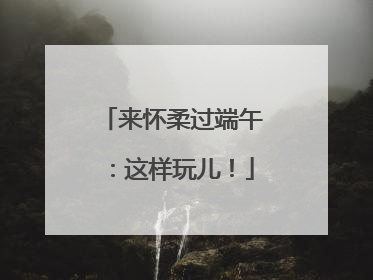 来怀柔过端午：这样玩儿！
