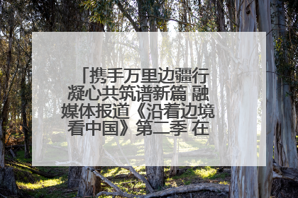 携手万里边疆行 凝心共筑谱新篇 融媒体报道《沿着边境看中国》第二季 在广西东兴正式启动