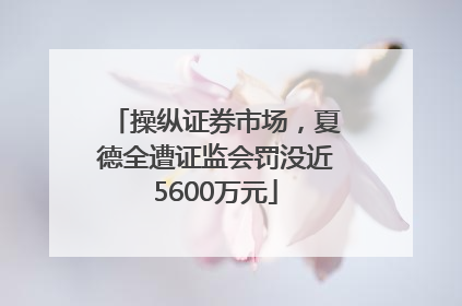 操纵证券市场，夏德全遭证监会罚没近5600万元