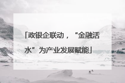 政银企联动，“金融活水”为产业发展赋能