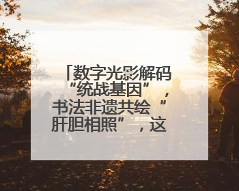 数字光影解码“统战基因”，书法非遗共绘“肝胆相照”，这场展览很有创意！