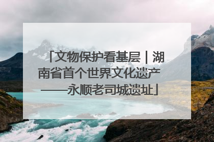 文物保护看基层｜湖南省首个世界文化遗产——永顺老司城遗址