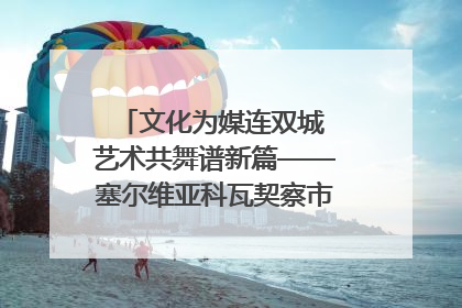 文化为媒连双城 艺术共舞谱新篇——塞尔维亚科瓦契察市代表团访问日照