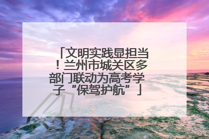 文明实践显担当！兰州市城关区多部门联动为高考学子“保驾护航”