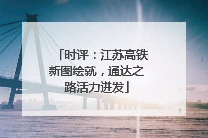 时评：江苏高铁新图绘就，通达之路活力迸发