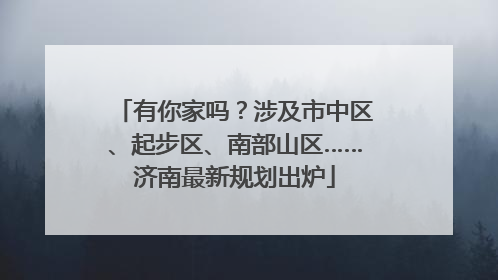 有你家吗？涉及市中区、起步区、南部山区……济南最新规划出炉