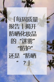 每周质量报告丨揭开防晒化妆品的“迷雾” “防护”还是“防晒”？