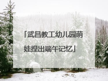 武昌教工幼儿园萌娃捏出端午记忆
