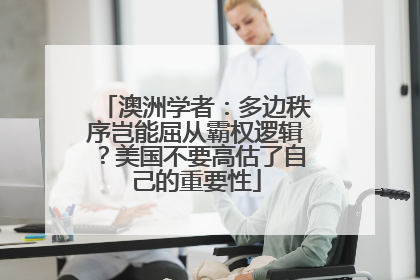 澳洲学者：多边秩序岂能屈从霸权逻辑？美国不要高估了自己的重要性