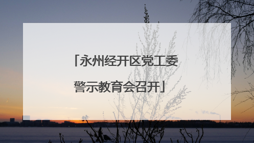 永州经开区党工委警示教育会召开
