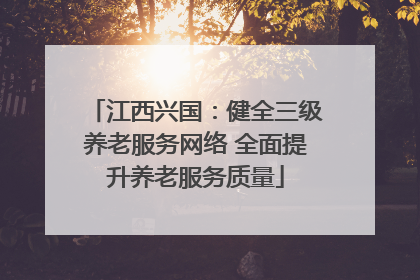江西兴国：健全三级养老服务网络 全面提升养老服务质量