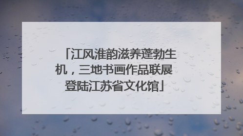 江风淮韵滋养蓬勃生机，三地书画作品联展登陆江苏省文化馆