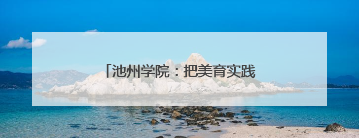 池州学院：把美育实践做在地方文旅产业里