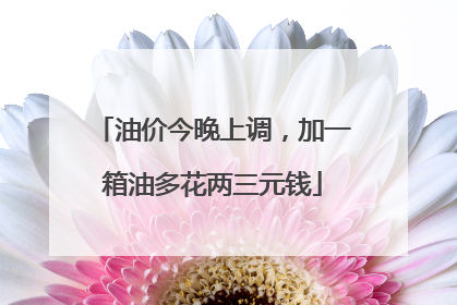 油价今晚上调，加一箱油多花两三元钱