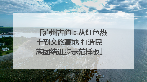 泸州古蔺：从红色热土到文旅高地 打造民族团结进步示范样板