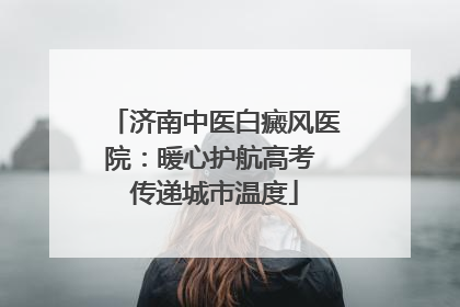 济南中医白癜风医院：暖心护航高考 传递城市温度