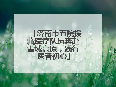 济南市五院援藏医疗队员奔赴雪域高原，践行医者初心