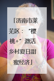 济南市莱芜区：“樱桃+”激活乡村夏日甜蜜经济