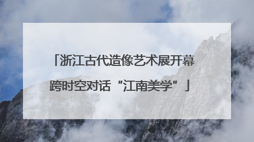 浙江古代造像艺术展开幕 跨时空对话“江南美学”