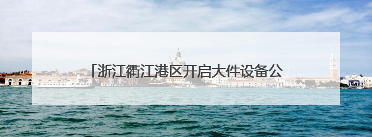 浙江衢江港区开启大件设备公水联运业务 首单出口瑞典