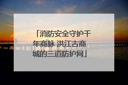消防安全守护千年商脉 洪江古商城的三道防护网