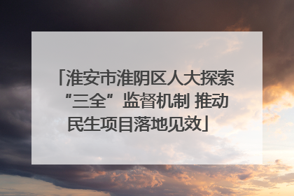 淮安市淮阴区人大探索“三全”监督机制 推动民生项目落地见效