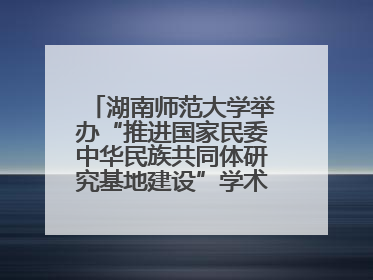 湖南师范大学举办“推进国家民委中华民族共同体研究基地建设”学术研讨会