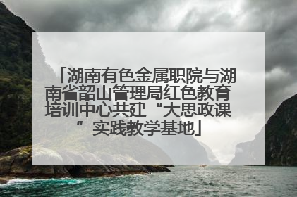 湖南有色金属职院与湖南省韶山管理局红色教育培训中心共建“大思政课”实践教学基地