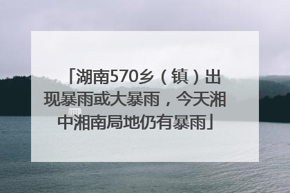 湖南570乡（镇）出现暴雨或大暴雨，今天湘中湘南局地仍有暴雨