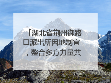 湖北省荆州御路口派出所因地制宜，整合多方力量共建平安校园