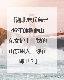 湖北老兵急寻46年前救命山东女护士：我的山东恩人，你在哪里？