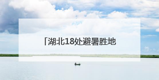 湖北18处避暑胜地今起放“价”，中高考生“1+1”免票