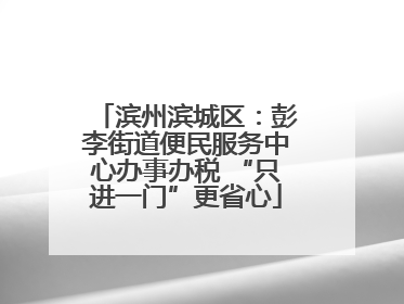 滨州滨城区：彭李街道便民服务中心办事办税 “只进一门”更省心