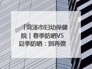 菏泽市妇幼保健院｜春季防晒VS夏季防晒：别再傻傻分不清！
