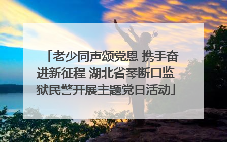 老少同声颂党恩 携手奋进新征程 湖北省琴断口监狱民警开展主题党日活动