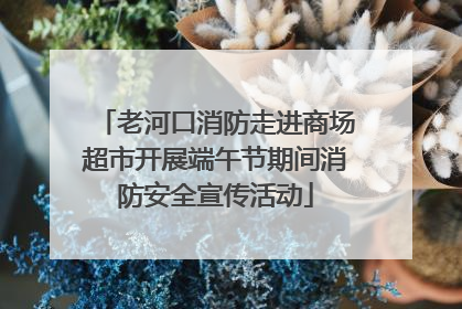老河口消防走进商场超市开展端午节期间消防安全宣传活动