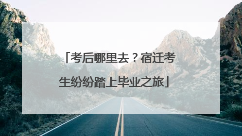 考后哪里去？宿迁考生纷纷踏上毕业之旅