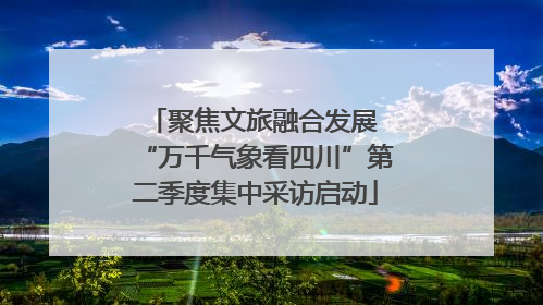 聚焦文旅融合发展 “万千气象看四川”第二季度集中采访启动