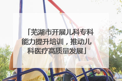 芜湖市开展儿科专科能力提升培训，推动儿科医疗高质量发展